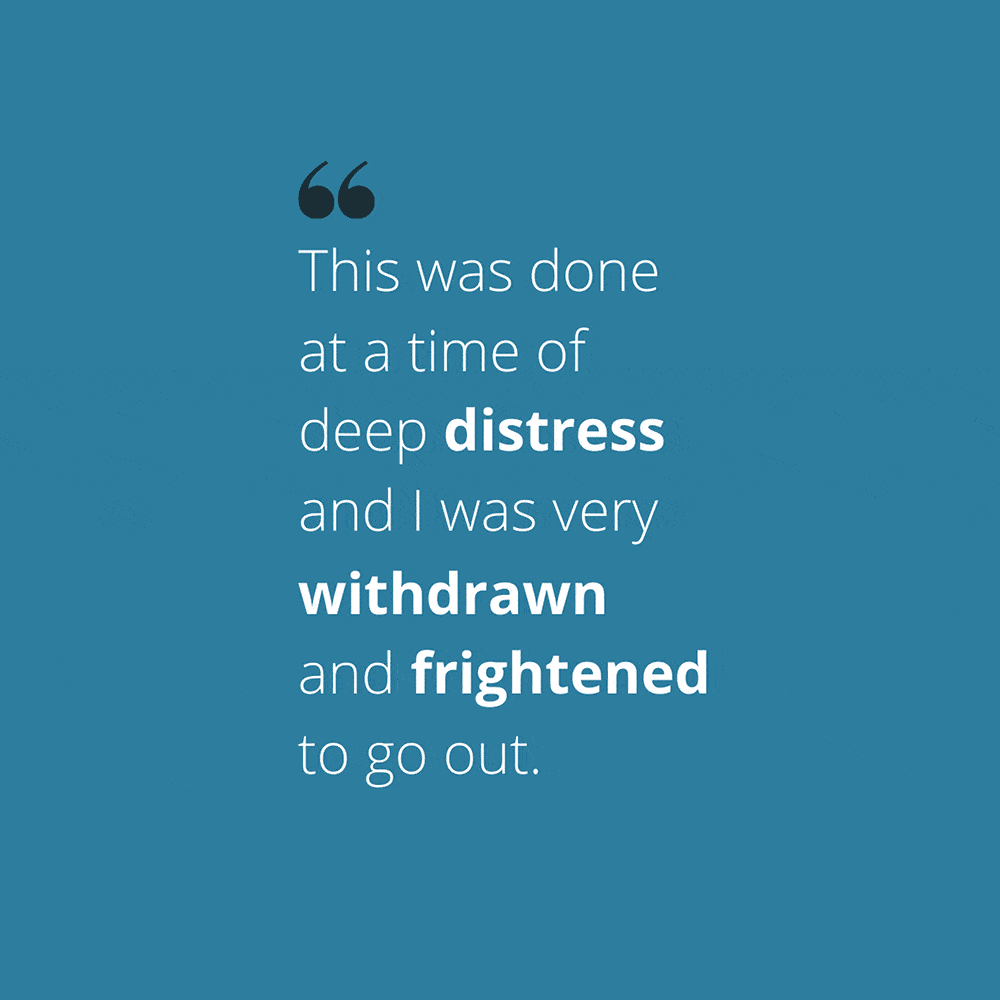 Quote: "This was done at a time of deep distress and I was very withdrawn and frightened to go out."