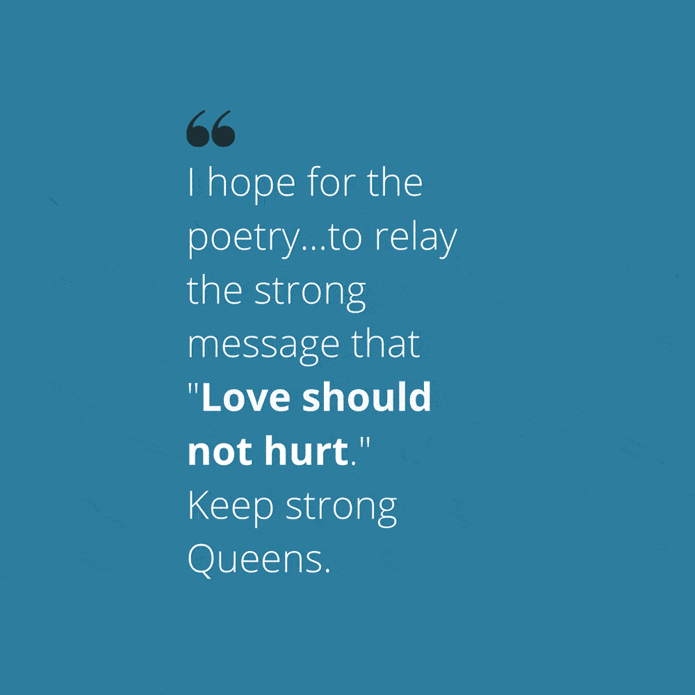 Quote: "I hope for the poetry...to relay the strong message that "Love should not hurt." Keep strong Queens."