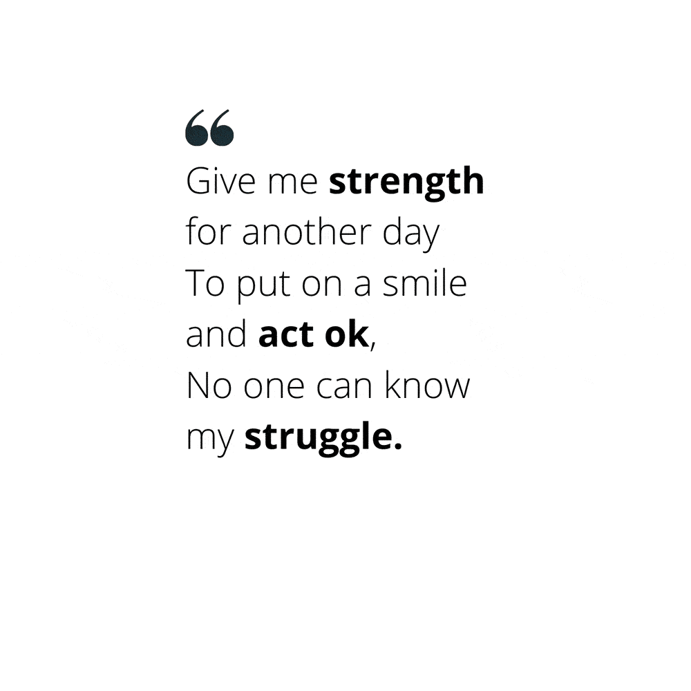 Quote: "Give me strength for another day To put on a smile and act ok, No one can know my struggle."