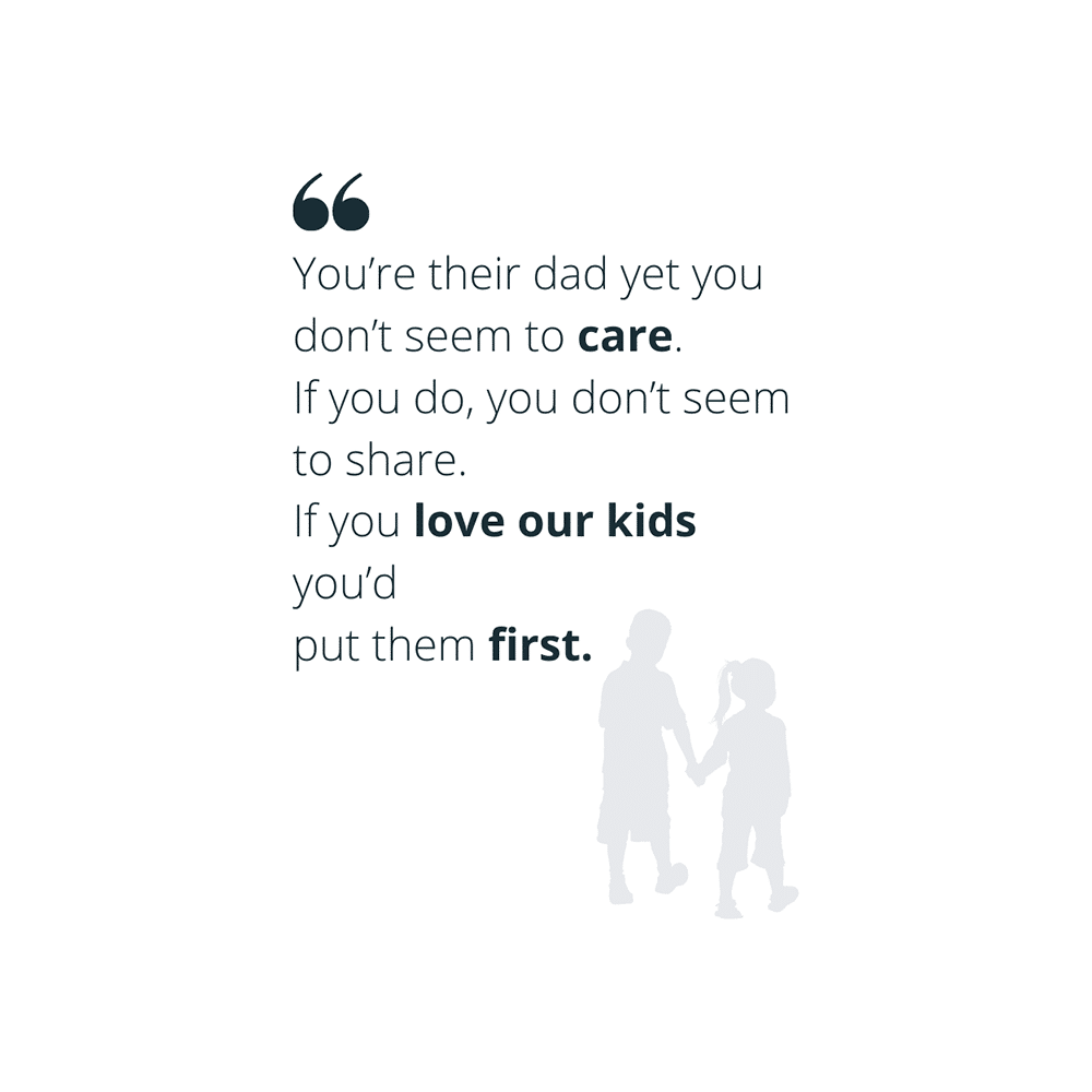 Quote: "You're their dad and yet you don't seem to care. If you do, you don't seem to share. If you love our kids you'd put them first."