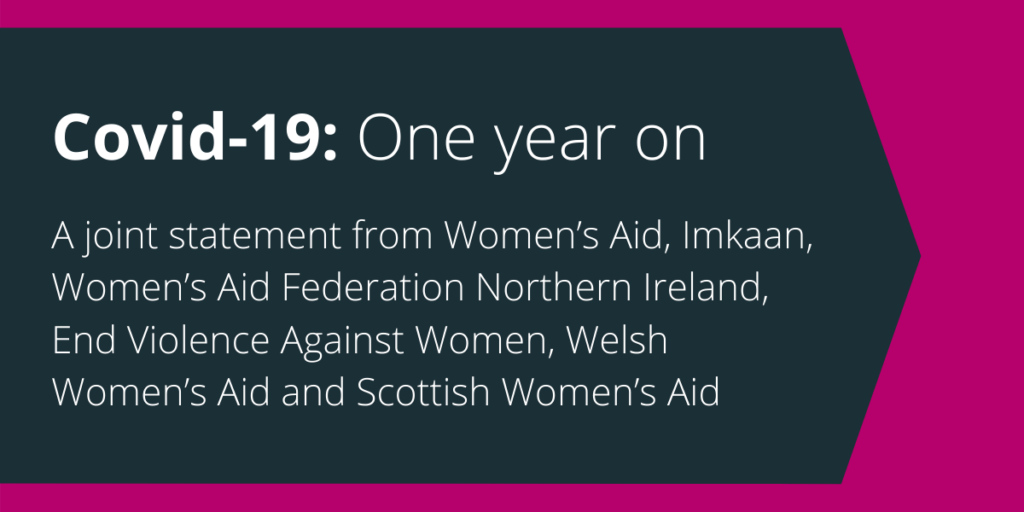 Covid-19: One year on A joint statement from Women's Aid, Imkaan, Women's Aid Federation Northern Ireland, End Violence Against Women, Welsh Women's Aid and Scottish Women's Aid