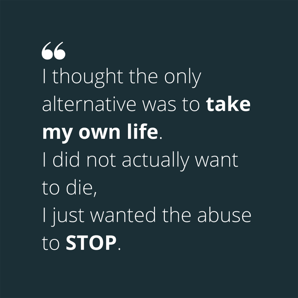 Quote: "I thought the only alternative was to take my own life. I did not actually want to die, I just wanted the abuse to STOP."